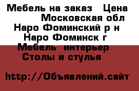 Мебель на заказ › Цена ­ 6 000 - Московская обл., Наро-Фоминский р-н, Наро-Фоминск г. Мебель, интерьер » Столы и стулья   